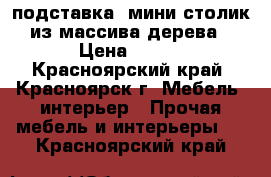 подставка, мини-столик из массива дерева › Цена ­ 399 - Красноярский край, Красноярск г. Мебель, интерьер » Прочая мебель и интерьеры   . Красноярский край